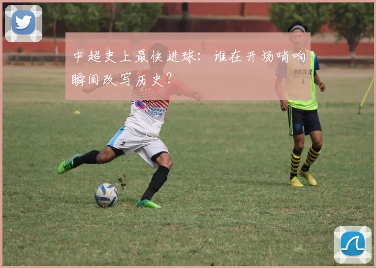 中超史上最快进球：谁在开场哨响瞬间改写历史？